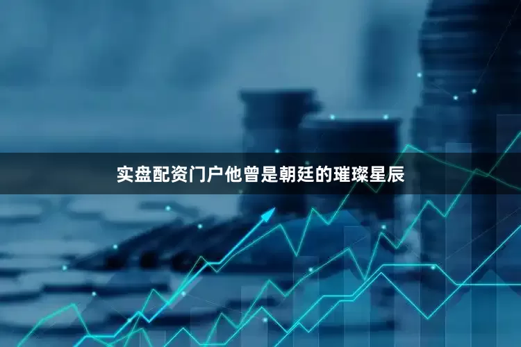 实盘配资门户他曾是朝廷的璀璨星辰