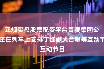 正规实盘股票配资平台青藏集团公司还在列车上安排了红歌大合唱等互动节目