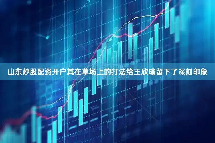 山东炒股配资开户其在草场上的打法给王欣瑜留下了深刻印象
