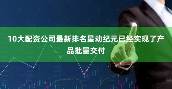 10大配资公司最新排名星动纪元已经实现了产品批量交付