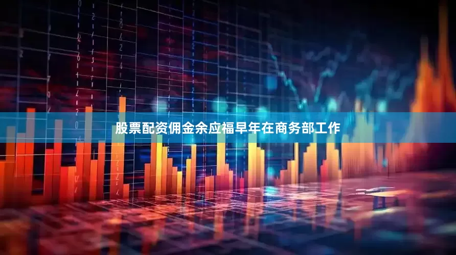 股票配资佣金余应福早年在商务部工作