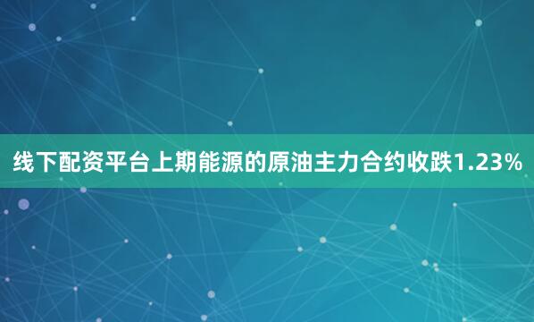 线下配资平台上期能源的原油主力合约收跌1.23%