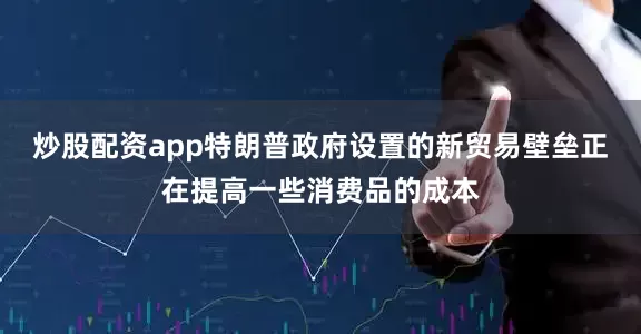 炒股配资app特朗普政府设置的新贸易壁垒正在提高一些消费品的成本