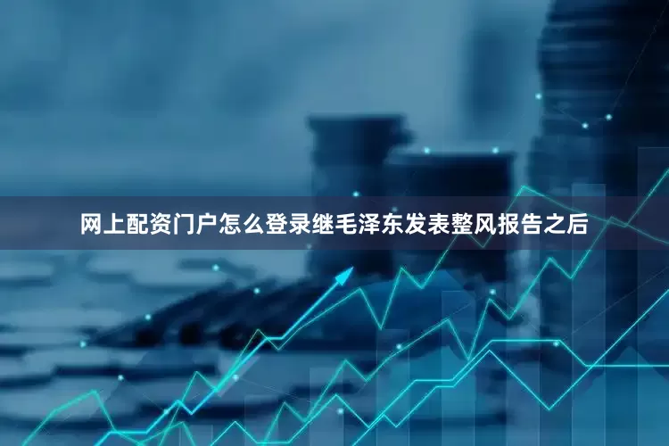 网上配资门户怎么登录继毛泽东发表整风报告之后