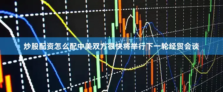 炒股配资怎么配中美双方很快将举行下一轮经贸会谈