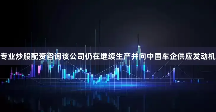 专业炒股配资咨询该公司仍在继续生产并向中国车企供应发动机
