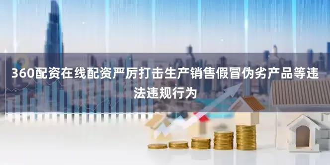 360配资在线配资严厉打击生产销售假冒伪劣产品等违法违规行为