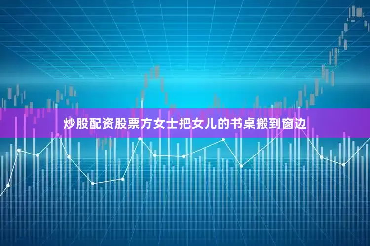 炒股配资股票方女士把女儿的书桌搬到窗边