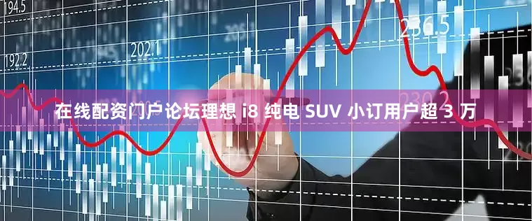 在线配资门户论坛理想 i8 纯电 SUV 小订用户超 3 万