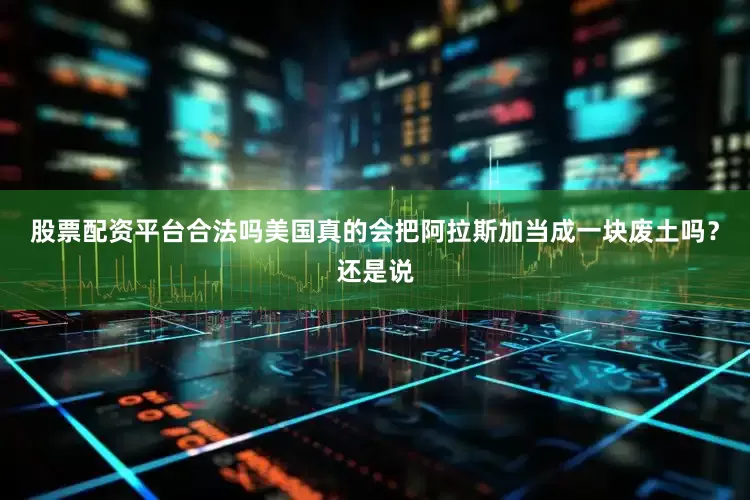 股票配资平台合法吗美国真的会把阿拉斯加当成一块废土吗？还是说