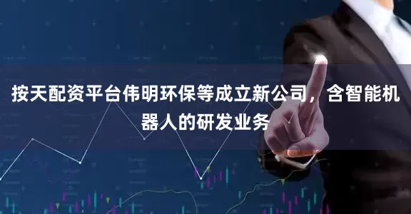 按天配资平台伟明环保等成立新公司，含智能机器人的研发业务