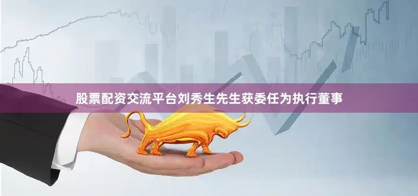 股票配资交流平台刘秀生先生获委任为执行董事