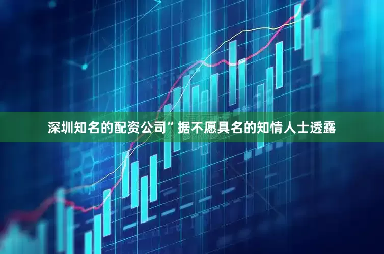 深圳知名的配资公司”　　据不愿具名的知情人士透露
