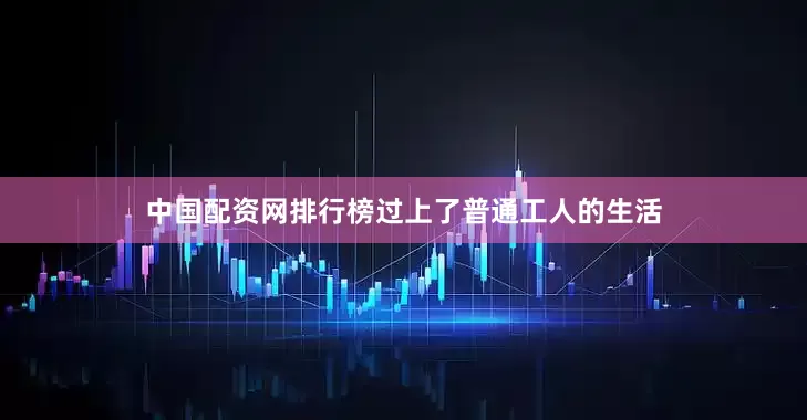 中国配资网排行榜过上了普通工人的生活